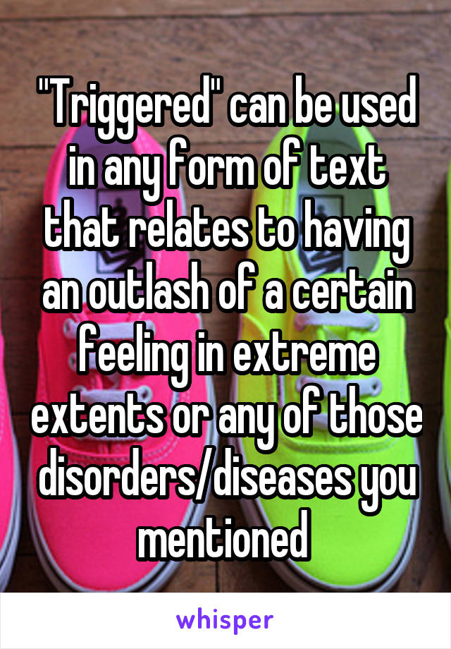 "Triggered" can be used in any form of text that relates to having an outlash of a certain feeling in extreme extents or any of those disorders/diseases you mentioned 