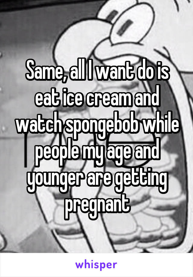 Same, all I want do is eat ice cream and watch spongebob while people my age and younger are getting pregnant