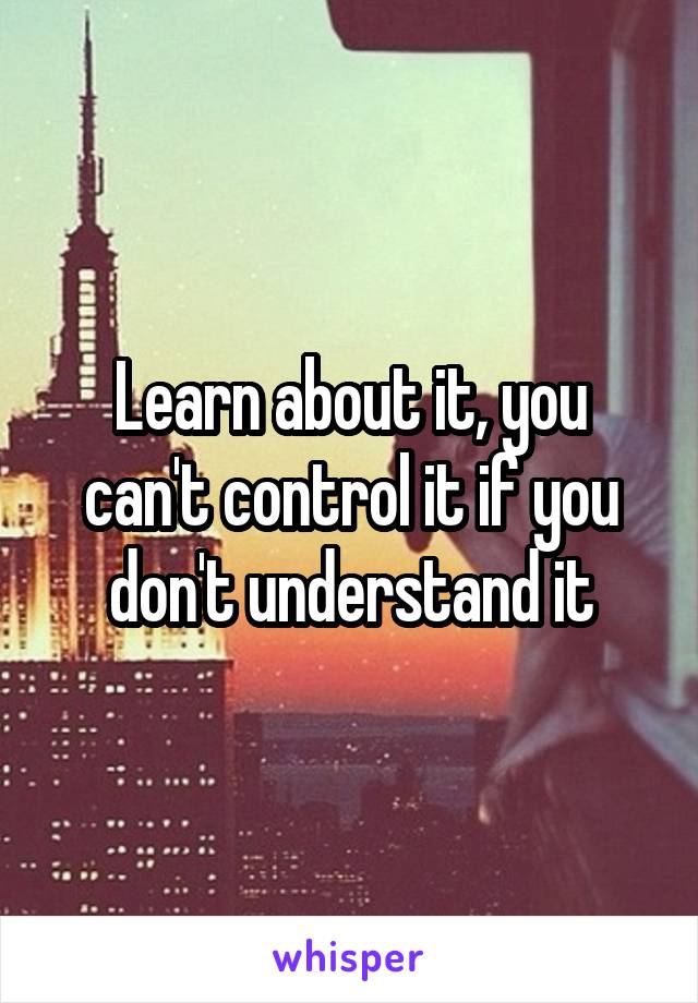 Learn about it, you can't control it if you don't understand it