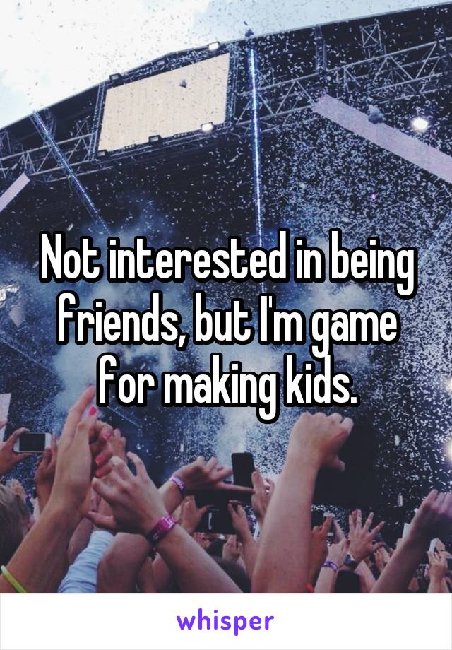 Not interested in being friends, but I'm game for making kids.