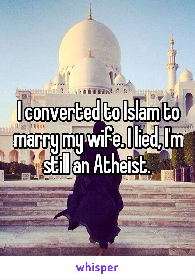 I converted to Islam to marry my wife. I lied, I'm still an Atheist. 