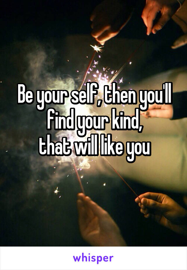 Be your self, then you'll find your kind,
that will like you

