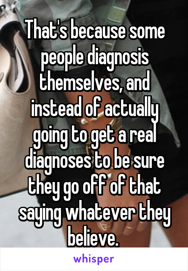 That's because some people diagnosis themselves, and instead of actually going to get a real diagnoses to be sure they go off of that saying whatever they believe. 