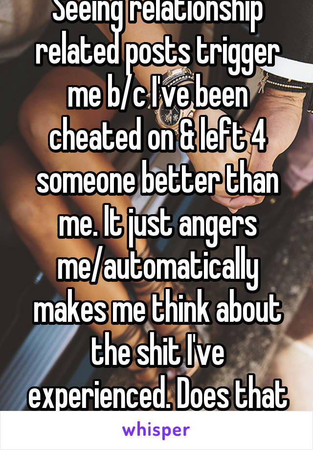 Seeing relationship related posts trigger me b/c I've been cheated on & left 4 someone better than me. It just angers me/automatically makes me think about the shit I've experienced. Does that count?