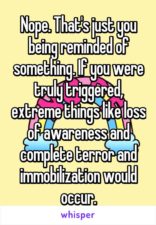Nope. That's just you being reminded of something. If you were truly triggered, extreme things like loss of awareness and complete terror and immobilization would occur.