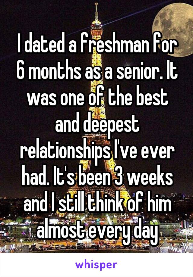 I dated a freshman for 6 months as a senior. It was one of the best and deepest relationships I've ever had. It's been 3 weeks and I still think of him almost every day