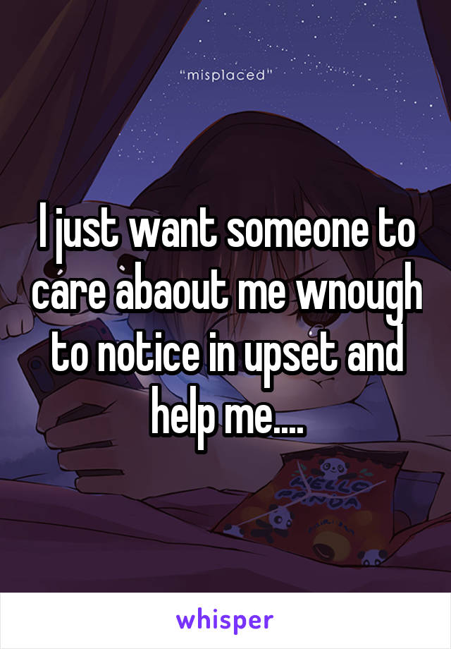 I just want someone to care abaout me wnough to notice in upset and help me....