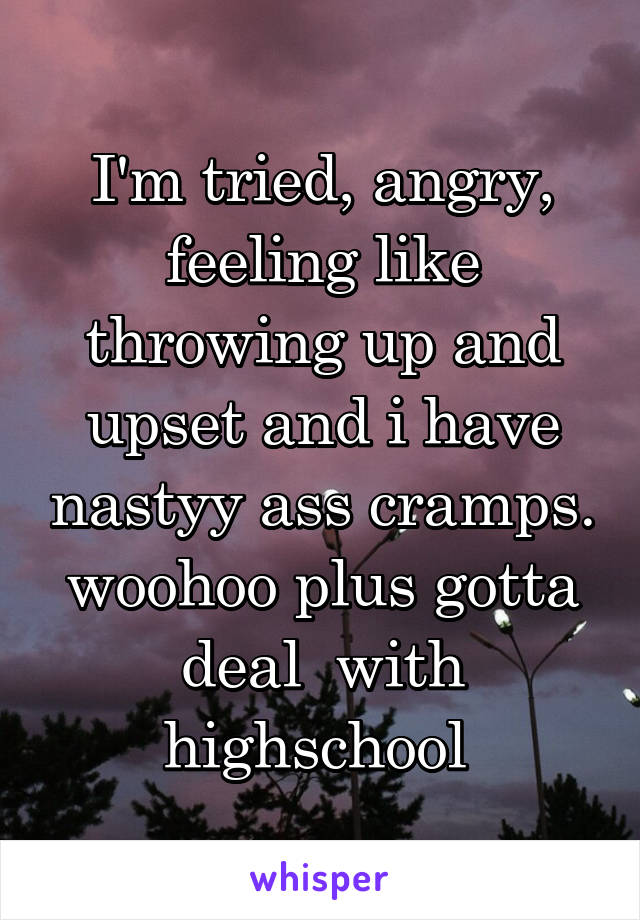 I'm tried, angry, feeling like throwing up and upset and i have nastyy ass cramps. woohoo plus gotta deal  with highschool 