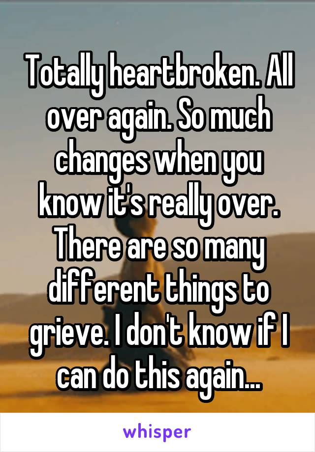 Totally heartbroken. All over again. So much changes when you know it's really over. There are so many different things to grieve. I don't know if I can do this again...