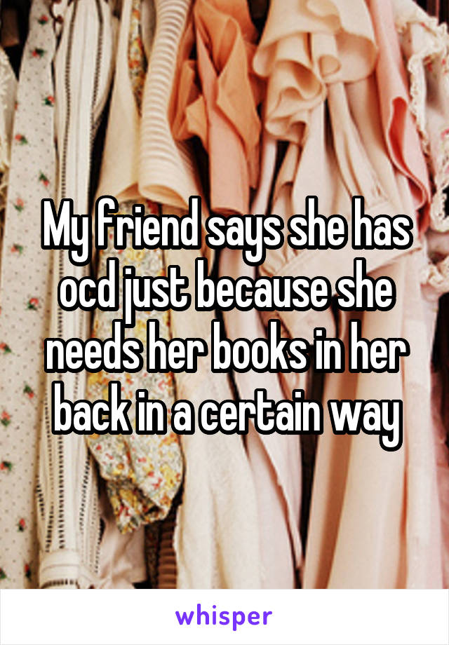My friend says she has ocd just because she needs her books in her back in a certain way