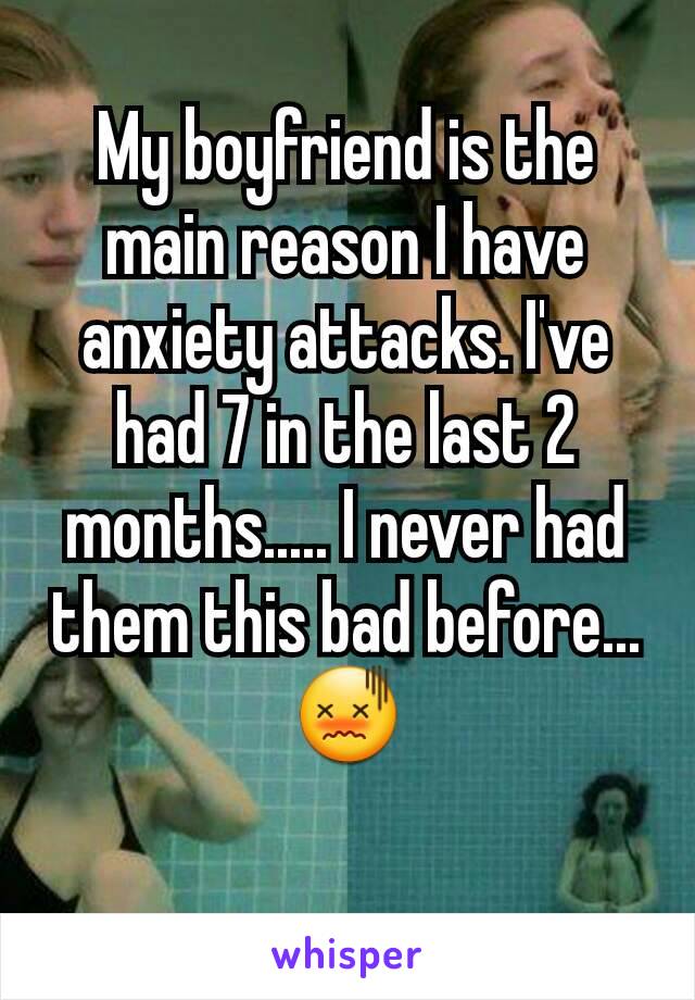 My boyfriend is the main reason I have anxiety attacks. I've had 7 in the last 2 months..... I never had them this bad before... 😖
