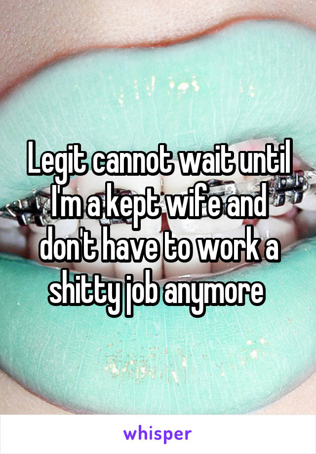 Legit cannot wait until I'm a kept wife and don't have to work a shitty job anymore 