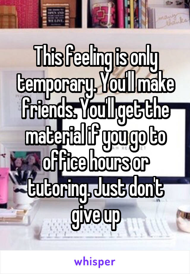 This feeling is only temporary. You'll make friends. You'll get the material if you go to office hours or tutoring. Just don't give up