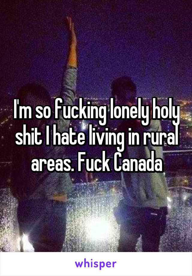 I'm so fucking lonely holy shit I hate living in rural areas. Fuck Canada