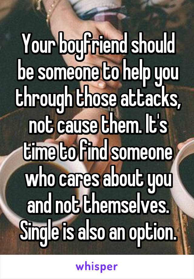 Your boyfriend should be someone to help you through those attacks, not cause them. It's time to find someone who cares about you and not themselves. Single is also an option.