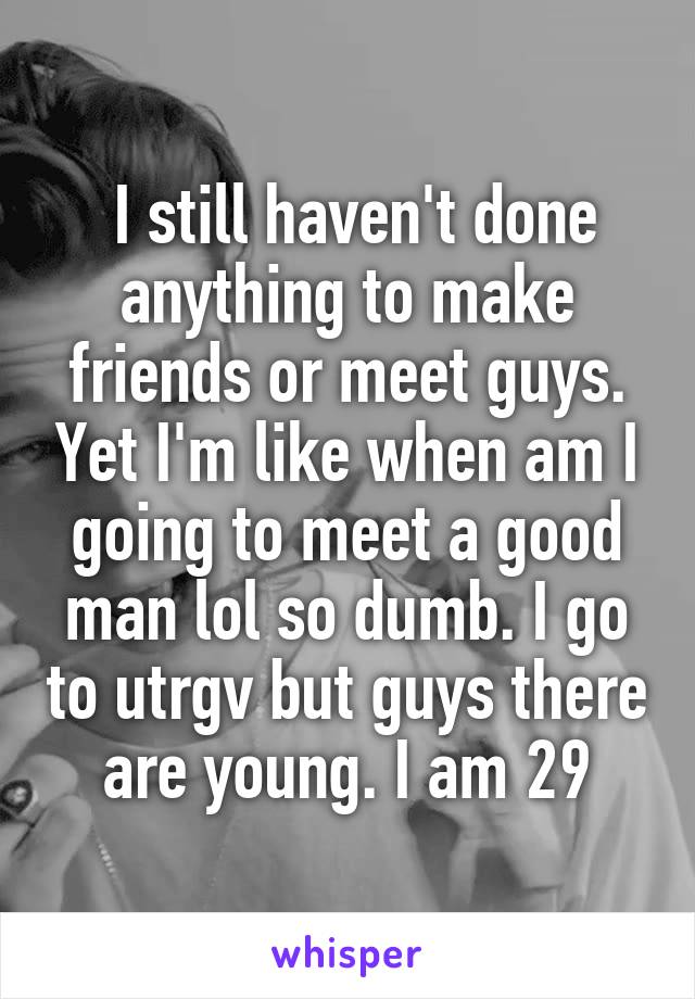  I still haven't done anything to make friends or meet guys. Yet I'm like when am I going to meet a good man lol so dumb. I go to utrgv but guys there are young. I am 29