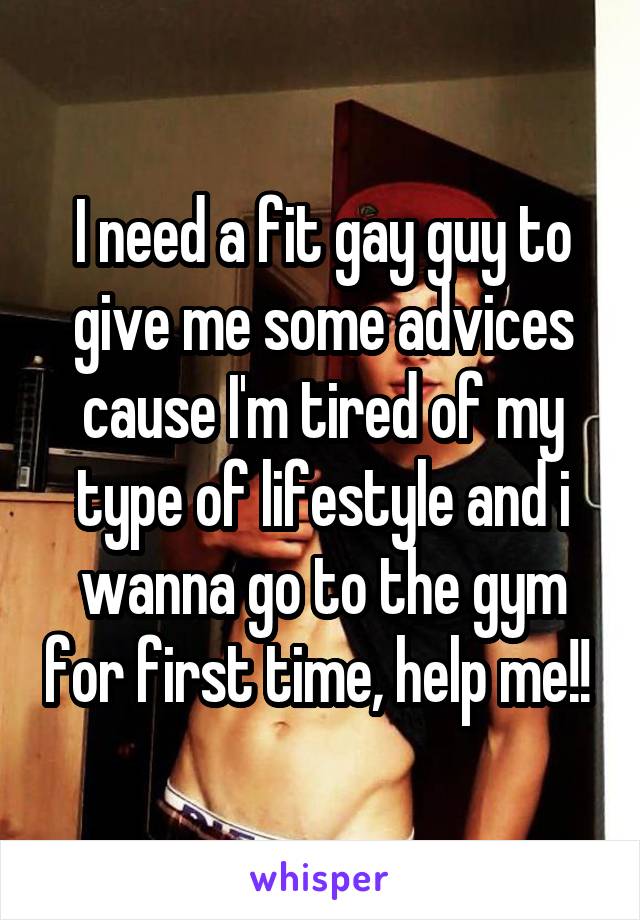 I need a fit gay guy to give me some advices cause I'm tired of my type of lifestyle and i wanna go to the gym for first time, help me!! 