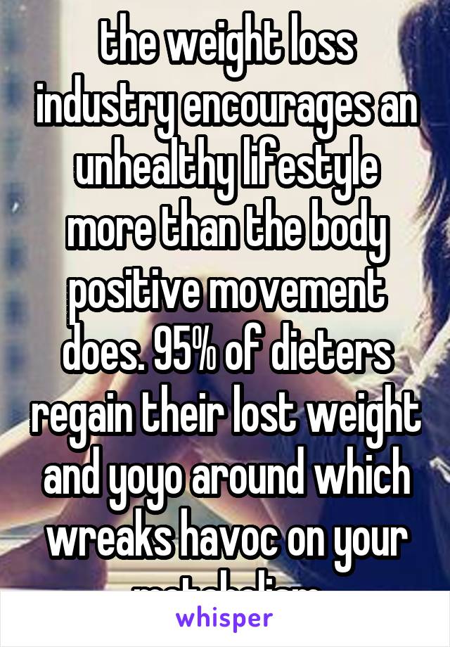 the weight loss industry encourages an unhealthy lifestyle more than the body positive movement does. 95% of dieters regain their lost weight and yoyo around which wreaks havoc on your metabolism