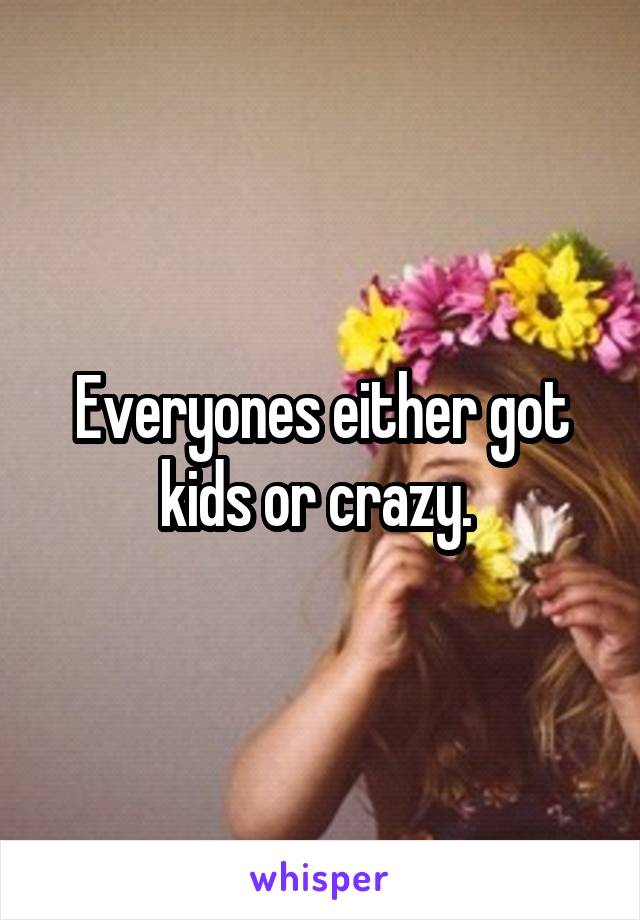 Everyones either got kids or crazy. 