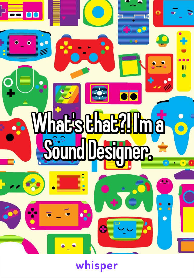 What's that?! I'm a Sound Designer.