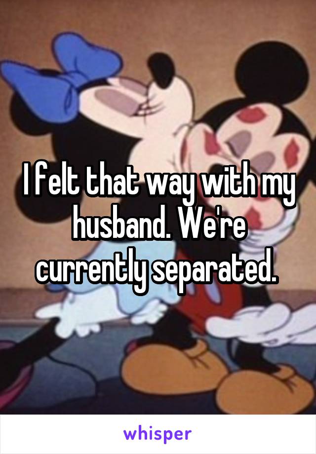 I felt that way with my husband. We're currently separated. 