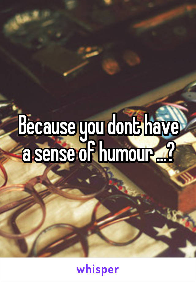 Because you dont have a sense of humour ...?