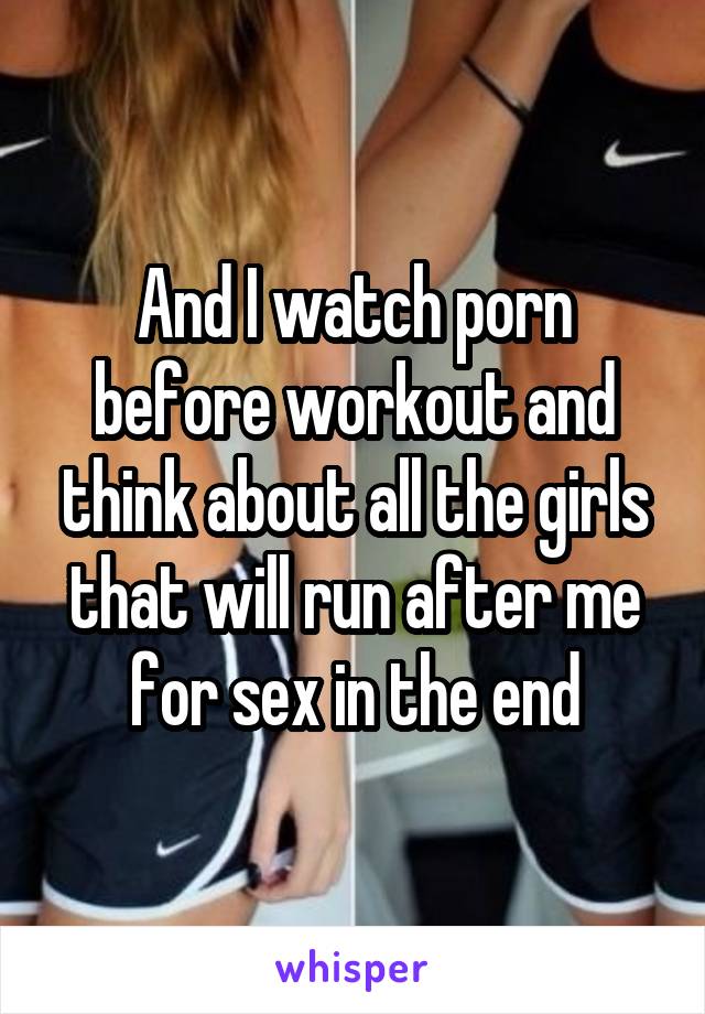 And I watch porn before workout and think about all the girls that will run after me for sex in the end