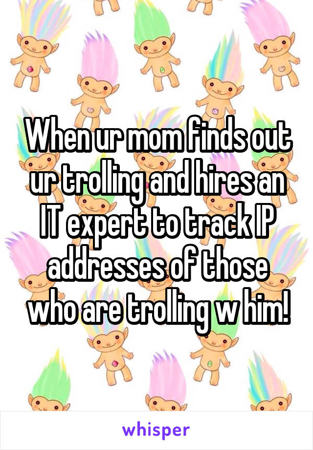 When ur mom finds out ur trolling and hires an IT expert to track IP addresses of those who are trolling w him!