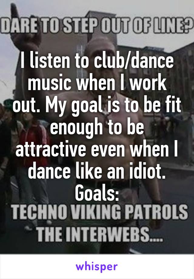 I listen to club/dance music when I work out. My goal is to be fit enough to be attractive even when I dance like an idiot.
Goals:
