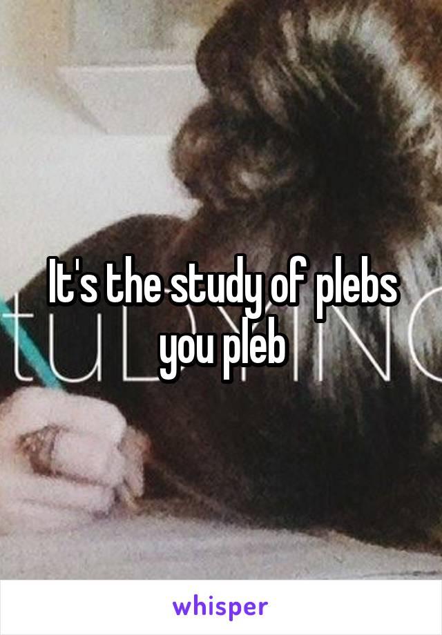 It's the study of plebs you pleb