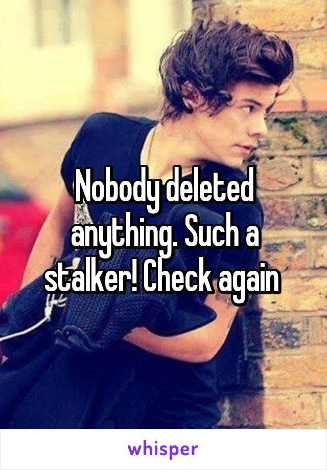 Nobody deleted anything. Such a stalker! Check again 