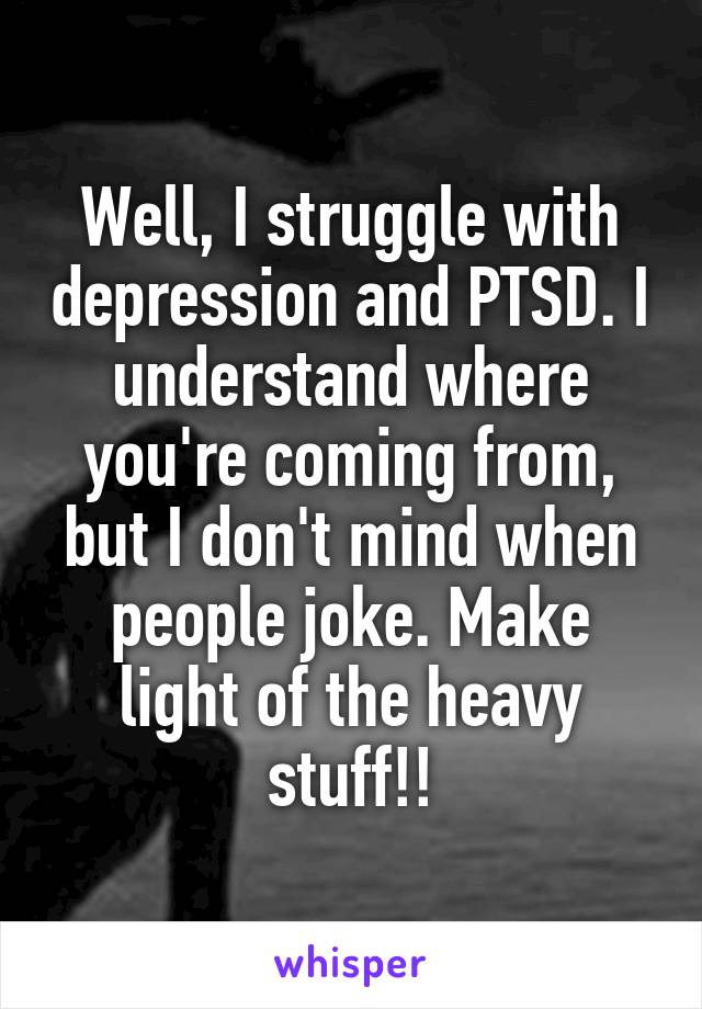Well, I struggle with depression and PTSD. I understand where you're coming from, but I don't mind when people joke. Make light of the heavy stuff!!