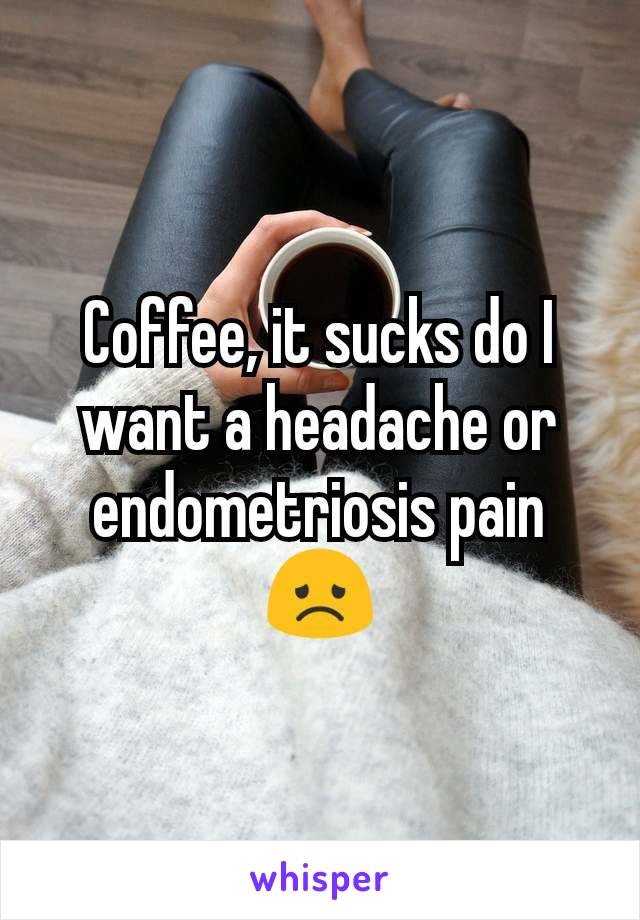 Coffee, it sucks do I want a headache or endometriosis pain 😞