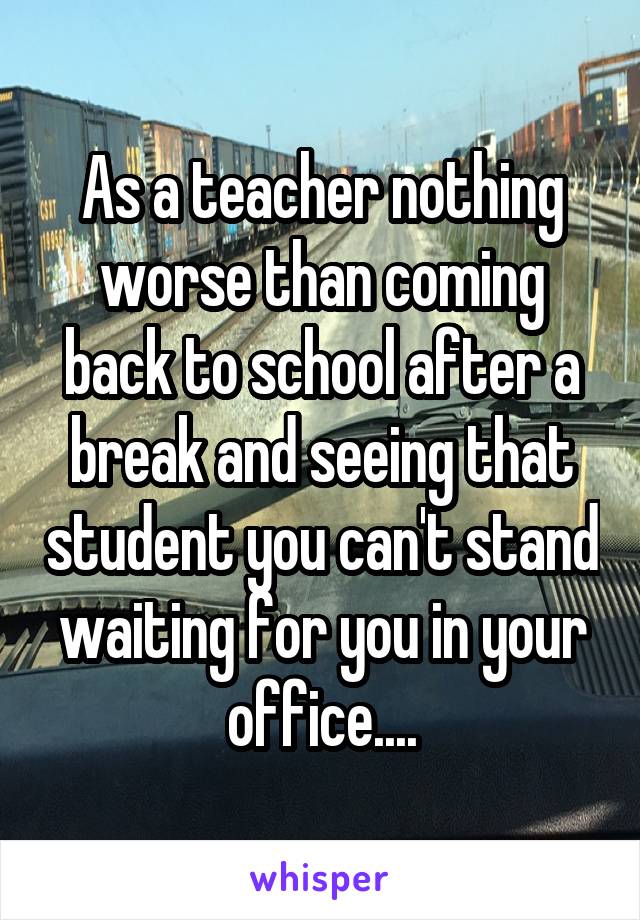 As a teacher nothing worse than coming back to school after a break and seeing that student you can't stand waiting for you in your office....