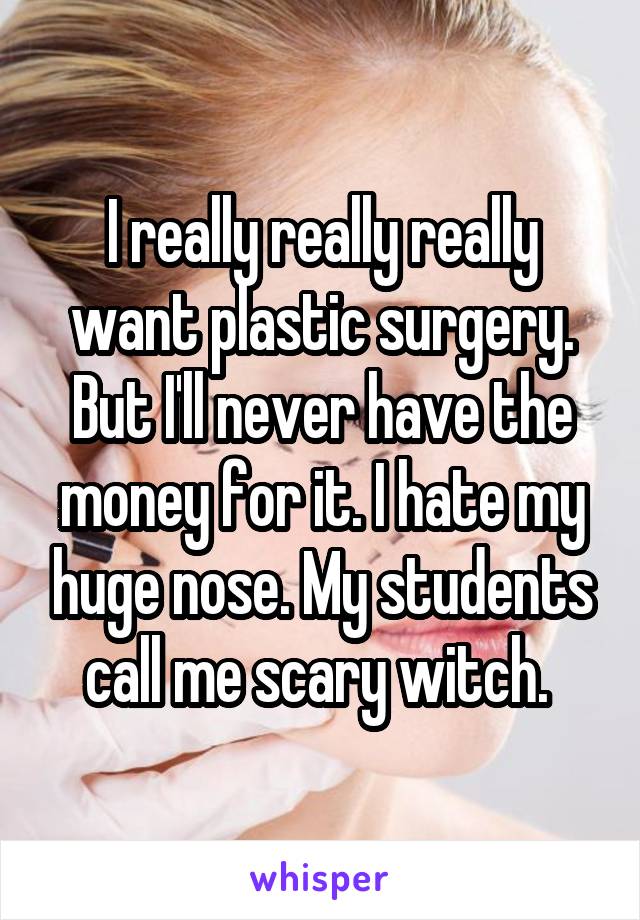 I really really really want plastic surgery. But I'll never have the money for it. I hate my huge nose. My students call me scary witch. 