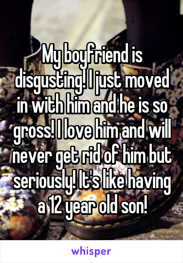 My boyfriend is disgusting! I just moved in with him and he is so gross! I love him and will never get rid of him but seriously! It's like having a 12 year old son!
