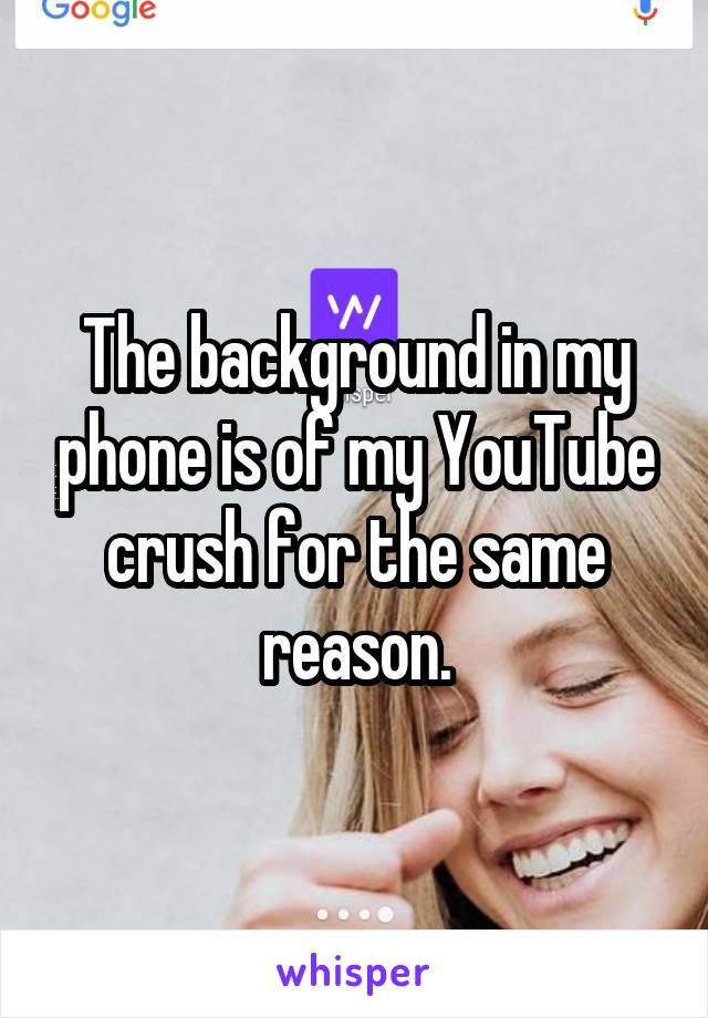 The background in my phone is of my YouTube crush for the same reason.