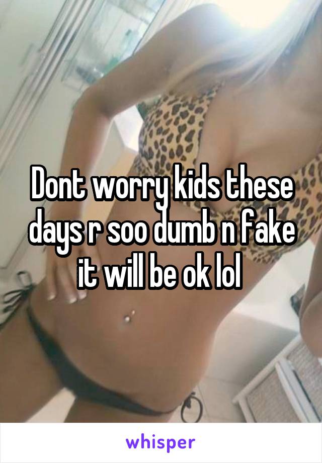Dont worry kids these days r soo dumb n fake it will be ok lol 