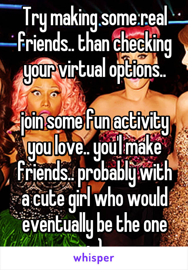 Try making some real friends.. than checking your virtual options..

join some fun activity you love.. you'l make friends.. probably with a cute girl who would eventually be the one ;-)