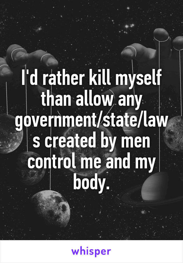 I'd rather kill myself than allow any government/state/laws created by men control me and my body.