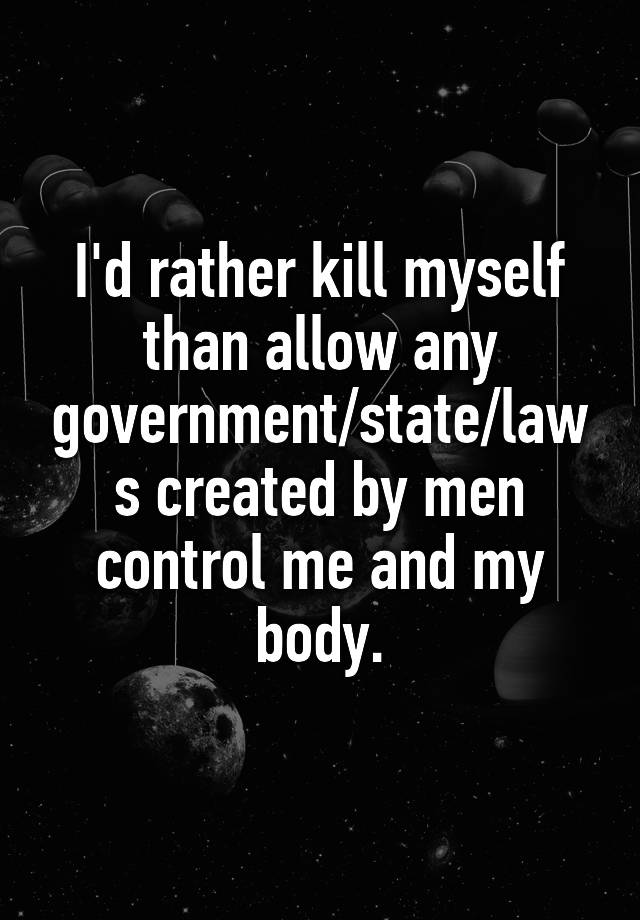 I'd rather kill myself than allow any government/state/laws created by men control me and my body.