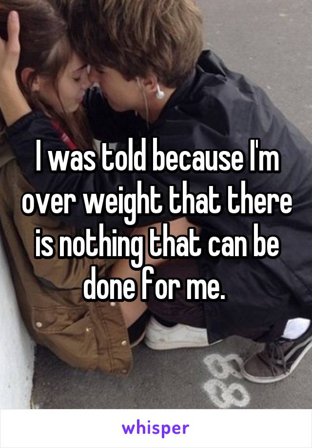 I was told because I'm over weight that there is nothing that can be done for me. 