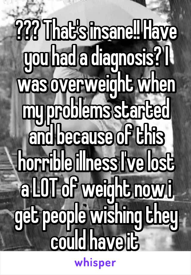 ??? That's insane!! Have you had a diagnosis? I was overweight when my problems started and because of this horrible illness I've lost a LOT of weight now i get people wishing they could have it 
