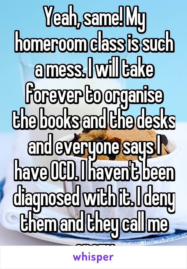 Yeah, same! My homeroom class is such a mess. I will take forever to organise the books and the desks and everyone says I have OCD. I haven't been diagnosed with it. I deny them and they call me crazy