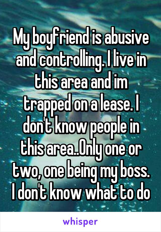 My boyfriend is abusive and controlling. I live in this area and im trapped on a lease. I don't know people in this area..Only one or two, one being my boss. I don't know what to do