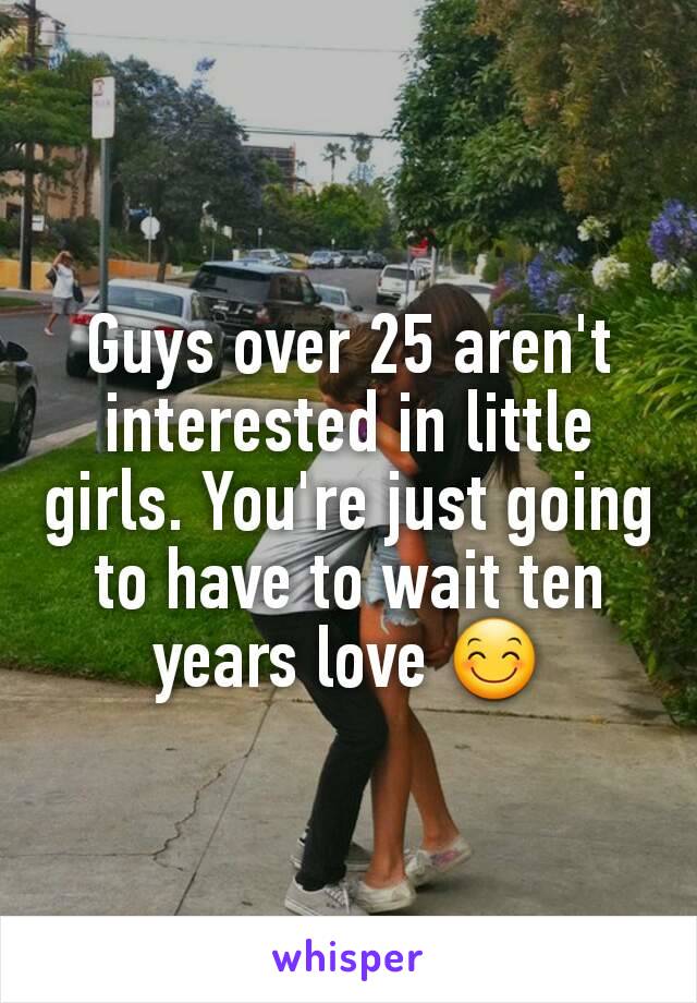 Guys over 25 aren't interested in little girls. You're just going to have to wait ten years love 😊