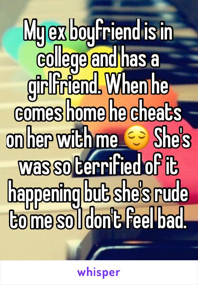 My ex boyfriend is in college and has a girlfriend. When he comes home he cheats on her with me 😌 She's was so terrified of it happening but she's rude to me so I don't feel bad. 