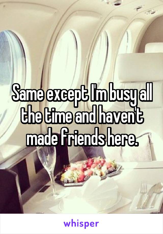 Same except I'm busy all the time and haven't made friends here.
