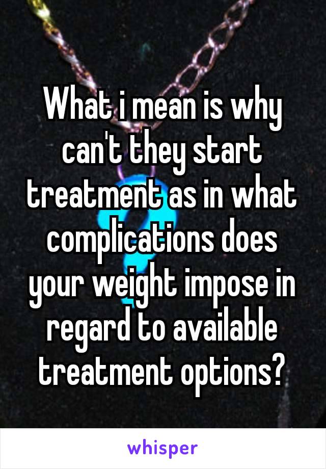 What i mean is why can't​ they start treatment as in what complications does your weight impose in regard to available​treatment options?