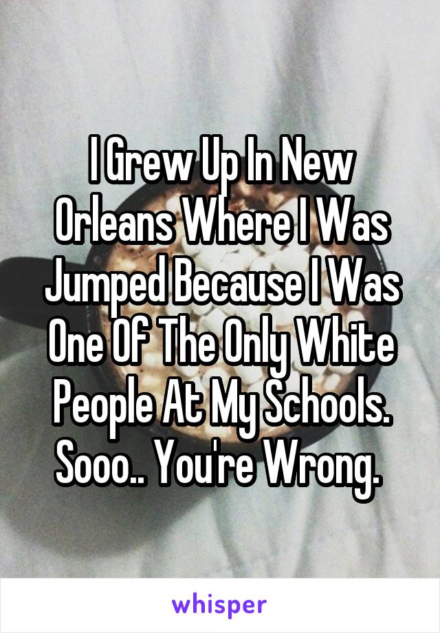 I Grew Up In New Orleans Where I Was Jumped Because I Was One Of The Only White People At My Schools. Sooo.. You're Wrong. 
